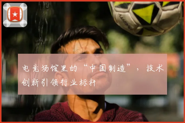 电竞场馆里的“中国制造”，技术创新引领行业标杆