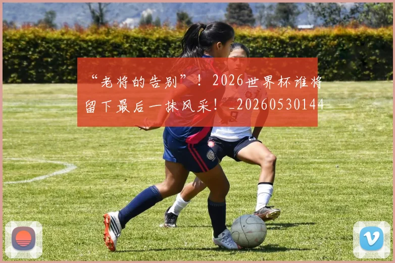 “老将的告别”！2026世界杯谁将留下最后一抹风采！_20260530144027