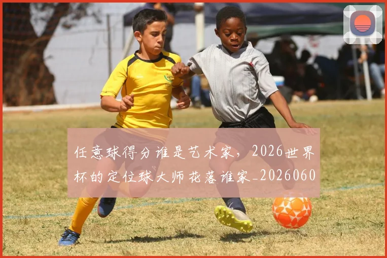 任意球得分谁是艺术家，2026世界杯的定位球大师花落谁家_20260601173417