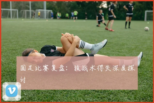 国足比赛复盘：技战术得失深度探讨