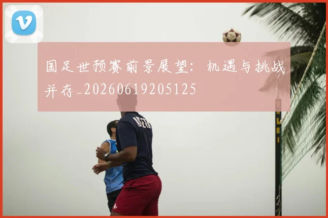 国足世预赛前景展望：机遇与挑战并存_20260619205125