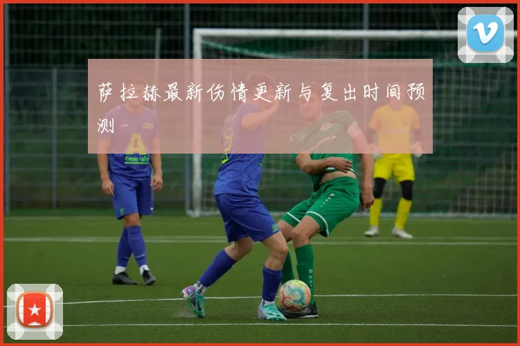萨拉赫最新伤情更新与复出时间预测