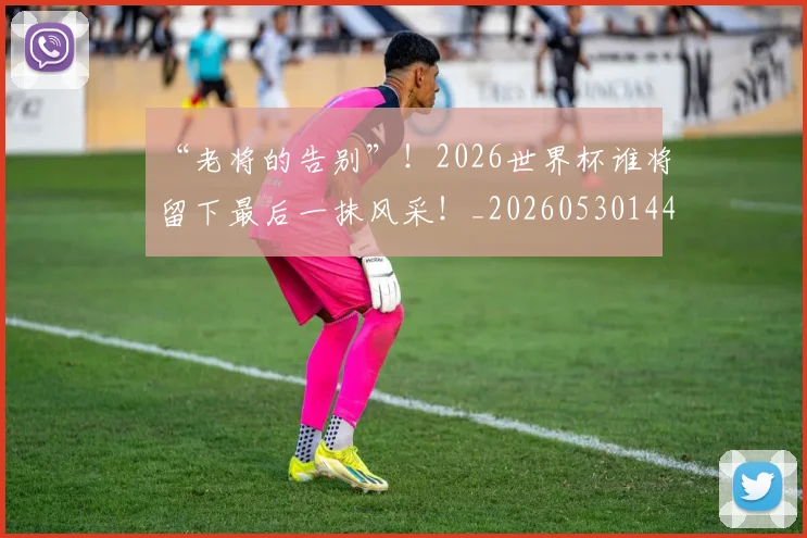 “老将的告别”！2026世界杯谁将留下最后一抹风采！_20260530144027_20260702172933