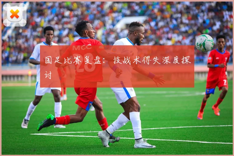 国足比赛复盘：技战术得失深度探讨