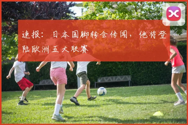 速报：日本国脚转会传闻，他将登陆欧洲五大联赛
